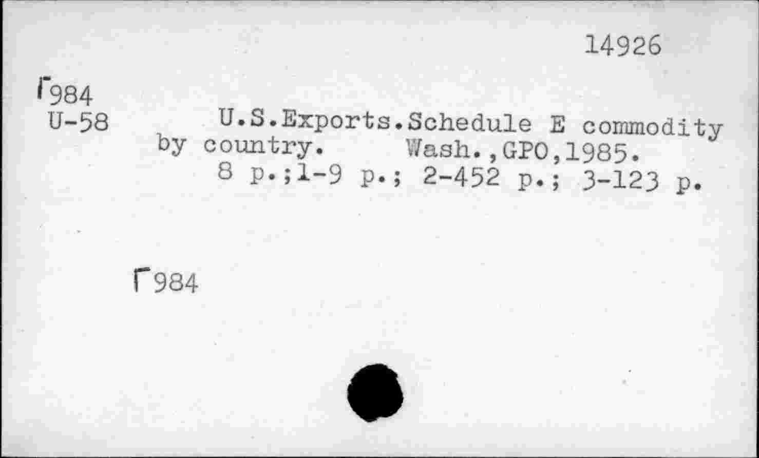 ﻿14926
^984
U-58	U.S.Exports.Schedule E commodity
by country. Wash.,GPO,1985.
8 P«;l-9 p.; 2-452 p.; 3-123 p.
r 984